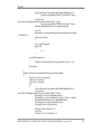 HDBMS


                     Class.forName("sun.jdbc.odbc.JdbcOdbcDriver");
                            System.out.println("DSN IS in block"+dsn);

                   Connection
con=DriverManager.getConnection("jdbc:odbc:"+dsn);
                         System.out.println("DSN IS in block"+dsn);
                   DatabaseMetaData dm=con.getMetaData();

                     int i=0;
                     ResultSet rs=dm.getTables(null,null,null,new String[]
{"TABLE"});
                     while (rs.next())
                     {

                     str=rs.getString(3);
                     gt[i]=str;

                             i++;
                     }

              }catch(Exception e)
              {
                      System.out.println("Error at getTables :Error "+e);
              }
              return(gt);

      }
      public Vector[] importtable(String dsn,String table)
      {
             Vector v[]=new Vector[2];
             v[0]=new Vector();
             v[1]=new Vector();
             try
             {
                     Class.forName("sun.jdbc.odbc.JdbcOdbcDriver");
                     Connection
con=DriverManager.getConnection("jdbc:odbc:"+dsn);
                     Statement s=con.createStatement();
                     ResultSet rs=s.executeQuery("select * from "+table);
                     ResultSetMetaData rm=rs.getMetaData();
                     int colcount=rm.getColumnCount();
                     int flag[]=new int[colcount];

                     String cname,ctype,str="";
                     int csize;
                     for(int i=1;i<=colcount;i++)



DEPARTMENT OF COMPUTER SCIENCE AND ENGINEERING, January 2011                 36
 
