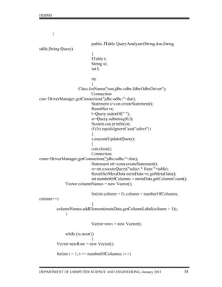 HDBMS




        }

                               public JTable QueryAnalyzer(String dsn,String
table,String Query)
                               {
                               JTable t;
                               String st;
                               int l;

                          try
                          {
                   Class.forName("sun.jdbc.odbc.JdbcOdbcDriver");
                          Connection
con=DriverManager.getConnection("jdbc:odbc:"+dsn);
                          Statement s=con.createStatement();
                          ResultSet rs;
                          l=Query.indexOf(" ");
                          st=Query.substring(0,l);
                          System.out.println(st);
                          if (!st.equalsIgnoreCase("select"))
                          {
                          s.executeUpdate(Query);
                          }
                          con.close();
                          Connection
conn=DriverManager.getConnection("jdbc:odbc:"+dsn);
                          Statement stt=conn.createStatement();
                          rs=stt.executeQuery("select * from "+table);
                          ResultSetMetaData metaData=rs.getMetaData();
                          int numberOfColumns = metaData.getColumnCount();
            Vector columnNames = new Vector();

                               for(int column = 0; column < numberOfColumns;
column++)
                            {
            columnNames.addElement(metaData.getColumnLabel(column + 1));
                }

                               Vector rows = new Vector();

                while (rs.next())
                                {
            Vector newRow = new Vector();

            for(int i = 1; i <= numberOfColumns; i++)



DEPARTMENT OF COMPUTER SCIENCE AND ENGINEERING, January 2011                   38
 