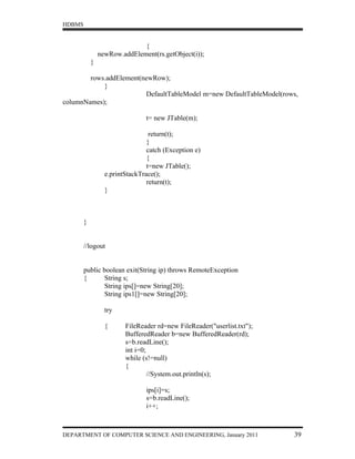 HDBMS


                              {
                newRow.addElement(rs.getObject(i));
            }

        rows.addElement(newRow);
            }
                         DefaultTableModel m=new DefaultTableModel(rows,
columnNames);

                                t= new JTable(m);

                                  return(t);
                                 }
                                 catch (Exception e)
                                 {
                                 t=new JTable();
                  e.printStackTrace();
                                 return(t);
                  }



        }


        //logout


        public boolean exit(String ip) throws RemoteException
        {      String s;
               String ips[]=new String[20];
               String ips1[]=new String[20];

                  try

                  {      FileReader rd=new FileReader("userlist.txt");
                         BufferedReader b=new BufferedReader(rd);
                         s=b.readLine();
                         int i=0;
                         while (s!=null)
                         {
                                  //System.out.println(s);

                                ips[i]=s;
                                s=b.readLine();
                                i++;



DEPARTMENT OF COMPUTER SCIENCE AND ENGINEERING, January 2011             39
 