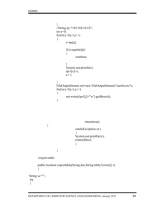 HDBMS




                         }
                         //String ip="192.168.10.16";
                         int x=0;
                         for(int j=0;j<i;j++)
                         {
                                  s=ips[j];

                                if (s.equals(ip))
                                {
                                        continue;

                                }
                                System.out.println(s);
                                ips1[x]=s;
                                x++;

                         }
                         FileOutputStream out=new FileOutputStream("userlist.txt");
                         for(int j=0;j<x;j++)
                         {
                                  out.write((ips1[j]+"n").getBytes());
                         }




                                               return(true);
                }
                                       catch(Exception ex)
                                       {
                                       System.out.println(ex);
                                       return(false);
                                       }

                         }

        //export table

        public boolean exporttable(String dsn,String table,Vector[] v)
        {

String ss="";
try
{



DEPARTMENT OF COMPUTER SCIENCE AND ENGINEERING, January 2011                      40
 