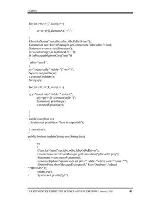 HDBMS




 for(int i=0;i<v[0].size();i++)
 {
        ss=ss+v[0].elementAt(i)+",";

 }
 Class.forName("sun.jdbc.odbc.JdbcOdbcDriver");
 Connection con=DriverManager.getConnection("jdbc:odbc:"+dsn);
 Statement s=con.createStatement();
 ss=ss.substring(0,ss.lastIndexOf(","));
 if (table.equalsIgnoreCase("user"))
 {
  table="user1";
 }
 ss="create table "+table+"("+ss+")";
 System.out.println(ss);
 s.executeUpdate(ss);
 String qry;

 for(int i=0;i<v[1].size();i++)
 {
 qry="insert into "+table+" values(";
        qry=qry+v[1].elementAt(i)+")";
        System.out.println(qry);
        s.executeUpdate(qry);

 }
 }
 catch(Exception ex)
 {System.out.println(ex+"here in exporttab");

  }return(true);
 }
 public boolean update(String user,String data)
 {
        try
        {
         Class.forName("sun.jdbc.odbc.JdbcOdbcDriver");
         Connection con=DriverManager.getConnection("jdbc:odbc:proj");
         Statement s=con.createStatement();
         s.executeUpdate("update user set priv='"+data+"'where user='"+user+"'");
         JOptionPane.showMessageDialog(null," User Database Updated
","DDBMS",1);
         return(true);
//       System.out.println("gh");




DEPARTMENT OF COMPUTER SCIENCE AND ENGINEERING, January 2011                        41
 
