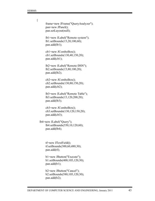 HDBMS


        {
                frame=new JFrame("QueryAnalyzer");
                pan=new JPanel();
                pan.setLayout(null);

                lb1=new JLabel("Remote system");
                lb1.setBounds(15,20,100,60);
                pan.add(lb1);

                cb1=new JComboBox();
                cb1.setBounds(130,40,150,20);
                pan.add(cb1);

                lb2=new JLabel("Remote DSN");
                lb2.setBounds(15,80,100,20);
                pan.add(lb2);

                cb2=new JComboBox();
                cb2.setBounds(130,80,150,20);
                pan.add(cb2);

                lb3=new JLabel("Remote Table");
                lb3.setBounds(15,120,200,20);
                pan.add(lb3);

                cb3=new JComboBox();
                cb3.setBounds(130,120,150,20);
                pan.add(cb3);

            lb4=new JLabel("Query");
                lb4.setBounds(550,10,120,60);
                pan.add(lb4);



                tf=new JTextField();
                tf.setBounds(300,60,480,30);
                pan.add(tf);

                b1=new JButton("Execute");
                b1.setBounds(400,105,120,30);
                pan.add(b1);

                b2=new JButton("Cancel");
                b2.setBounds(580,105,120,30);
                pan.add(b2);



DEPARTMENT OF COMPUTER SCIENCE AND ENGINEERING, January 2011   43
 