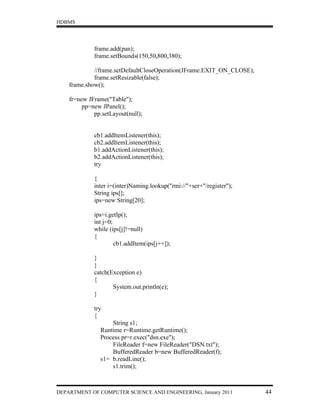 HDBMS




             frame.add(pan);
             frame.setBounds(150,50,800,380);

             //frame.setDefaultCloseOperation(JFrame.EXIT_ON_CLOSE);
             frame.setResizable(false);
    frame.show();

    fr=new JFrame("Table");
         pp=new JPanel();
             pp.setLayout(null);


             cb1.addItemListener(this);
             cb2.addItemListener(this);
             b1.addActionListener(this);
             b2.addActionListener(this);
             try

             {
             inter i=(inter)Naming.lookup("rmi://"+ser+"/register");
             String ips[];
             ips=new String[20];

             ips=i.getIp();
             int j=0;
             while (ips[j]!=null)
             {
                      cb1.addItem(ips[j++]);

             }
             }
             catch(Exception e)
             {
                    System.out.println(e);
             }

             try
             {
                   String s1;
               Runtime r=Runtime.getRuntime();
               Process pr=r.exec("dsn.exe");
                   FileReader f=new FileReader("DSN.txt");
                   BufferedReader b=new BufferedReader(f);
               s1= b.readLine();
                   s1.trim();



DEPARTMENT OF COMPUTER SCIENCE AND ENGINEERING, January 2011           44
 