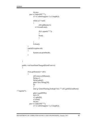 HDBMS


                       int pos;
                   pos=s1.indexOf(""");
                       s1=s1.substring(pos+1,s1.length());

                        while (s1!=null)
                        {
                               cb4.addItem(s1);
                          s1=b.readLine();

                                if(s1.equals("""))
                                {
                                break;
                                }

                        }
                        f.close();
                 }
                 catch(Exception ab)
                 {
                        System.out.println(ab);
                 }


        }

        public void itemStateChanged(ItemEvent ie)
        {

                 if (ie.getSource()==cb1)
                 {
                          cb2.removeAllItems();
                          String s1;
                          String gdsn[];
                          gdsn=new String[20];
                          try
                          {
                          inter g=(inter)Naming.lookup("rmi://"+cb1.getSelectedItem()
+"/register");
                       gdsn=g.getDSN();
                       int k=0;
                       s1=gdsn[k];
                       s1.trim();
                       int pos;
                   pos=s1.indexOf(""");
                       s1=s1.substring(pos+1,s1.length());




DEPARTMENT OF COMPUTER SCIENCE AND ENGINEERING, January 2011                        45
 