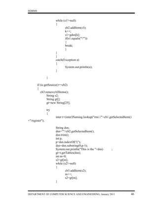 HDBMS


                       while (s1!=null)
                       {
                              cb2.addItem(s1);
                              k++;
                              s1=gdsn[k];
                              if(s1.equals("""))
                              {
                              break;
                              }
                       }
                       }
                       catch(Exception a)
                       {
                              System.out.println(a);
                       }

                 }

        if (ie.getSource()==cb2)
        {
           cb3.removeAllItems();
                 String s2;
                 String gt[];
                 gt=new String[25];

                 try
                 {
                       inter t=(inter)Naming.lookup("rmi://"+cb1.getSelectedItem()
+"/register");

                       String dsn;
                       dsn=""+cb2.getSelectedItem();
                       dsn.trim();
                       int p;
                       p=dsn.indexOf("(");
                       dsn=dsn.substring(0,p-1);
                       System.out.println("This is the "+dsn)     ;
                       gt=t.getTables(dsn);
                       int m=0;
                       s2=gt[m];
                       while (s2!=null)
                       {
                               cb3.addItem(s2);
                               m++;
                               s2=gt[m];
                       }



DEPARTMENT OF COMPUTER SCIENCE AND ENGINEERING, January 2011                     46
 