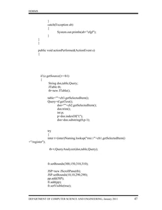 HDBMS


                 }
                 catch(Exception ab)
                 {
                        System.out.println(ab+"efgf");
                 }
        }
        }

        public void actionPerformed(ActionEvent e)
        {




            if (e.getSource()==b1)
            {
                   String dsn,table,Query;
                   JTable tb;
                   tb=new JTable();

                 table=""+cb3.getSelectedItem();
                 Query=tf.getText();
                        dsn=""+cb2.getSelectedItem();
                        dsn.trim();
                        int p;
                        p=dsn.indexOf("(");
                        dsn=dsn.substring(0,p-1);


                 try
                 {
                 inter t=(inter)Naming.lookup("rmi://"+cb1.getSelectedItem()
+"/register");

                  tb=t.QueryAnalyzer(dsn,table,Query);



                 fr.setBounds(300,150,310,310);

                 JSP=new JScrollPane(tb);
                 JSP.setBounds(10,10,290,290);
                 pp.add(JSP);
                 fr.add(pp);
                 fr.setVisible(true);



DEPARTMENT OF COMPUTER SCIENCE AND ENGINEERING, January 2011                   47
 