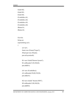 HDBMS


        JLabel lb2;
        JLabel lb3;
        JLabel lb4;
        JComboBox cb1;
        JComboBox cb2;
        JComboBox cb3;
        JComboBox cb4;
        JButton b1;
        JButton b2;




        JList list;
        String ser;
        exports(String ser1)
        {
                ser=ser1;
                frame=new JFrame("Export");
                JPanel pan=new JPanel();
                pan.setLayout(null);


                lb1=new JLabel("Remote System");
                lb1.setBounds(15,20,100,60);
                pan.add(lb1);


                cb1=new JComboBox();
                cb1.setBounds(130,40,150,20);
                pan.add(cb1);


                lb2=new JLabel(" Remote DSN");
                lb2.setBounds(15,80,100,20);
                pan.add(lb2);



DEPARTMENT OF COMPUTER SCIENCE AND ENGINEERING, January 2011   49
 