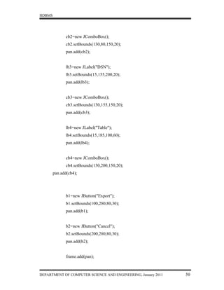 HDBMS




               cb2=new JComboBox();
               cb2.setBounds(130,80,150,20);
               pan.add(cb2);


               lb3=new JLabel("DSN");
               lb3.setBounds(15,155,200,20);
               pan.add(lb3);


               cb3=new JComboBox();
               cb3.setBounds(130,155,150,20);
               pan.add(cb3);


               lb4=new JLabel("Table");
               lb4.setBounds(15,185,100,60);
               pan.add(lb4);


               cb4=new JComboBox();
               cb4.setBounds(130,200,150,20);
        pan.add(cb4);




               b1=new JButton("Export");
               b1.setBounds(100,280,80,30);
               pan.add(b1);


               b2=new JButton("Cancel");
               b2.setBounds(200,280,80,30);
               pan.add(b2);


               frame.add(pan);



DEPARTMENT OF COMPUTER SCIENCE AND ENGINEERING, January 2011   50
 