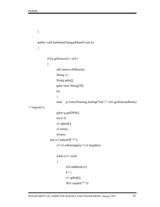 HDBMS




        }


        public void itemStateChanged(ItemEvent ie)
        {


                 if (ie.getSource()==cb1)
                 {
                         cb2.removeAllItems();
                         String s1;
                         String gdsn[];
                         gdsn=new String[20];
                         try
                         {
                         inter   g=(inter)Naming.lookup("rmi://"+cb1.getSelectedItem()
+"/register");
                         gdsn=g.getDSN();
                         int k=0;
                         s1=gdsn[k];
                         s1.trim();
                         int pos;
                     pos=s1.indexOf(""");
                         s1=s1.substring(pos+1,s1.length());


                         while (s1!=null)
                         {
                                    cb2.addItem(s1);
                                    k++;
                                    s1=gdsn[k];
                                    if(s1.equals("""))



DEPARTMENT OF COMPUTER SCIENCE AND ENGINEERING, January 2011                       53
 