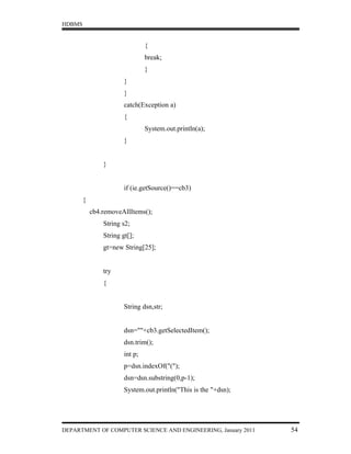 HDBMS


                                 {
                                 break;
                                 }
                        }
                        }
                        catch(Exception a)
                        {
                                 System.out.println(a);
                        }


                }


                        if (ie.getSource()==cb3)
        {
            cb4.removeAllItems();
                String s2;
                String gt[];
                gt=new String[25];


                try
                {


                        String dsn,str;


                        dsn=""+cb3.getSelectedItem();
                        dsn.trim();
                        int p;
                        p=dsn.indexOf("(");
                        dsn=dsn.substring(0,p-1);
                        System.out.println("This is the "+dsn);




DEPARTMENT OF COMPUTER SCIENCE AND ENGINEERING, January 2011      54
 