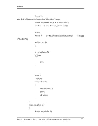 HDBMS




                     Connection
con=DriverManager.getConnection("jdbc:odbc:"+dsn);
                     System.out.println("DSN IS in block"+dsn);
                     DatabaseMetaData dm=con.getMetaData();


                     int i=0;
                     ResultSet         rs=dm.getTables(null,null,null,new   String[]
{"TABLE"});
                     while (rs.next())
                     {


                     str=rs.getString(3);
                     gt[i]=str;


                                i++;
                     }




                     int m=0;
                     s2=gt[m];
                     while (s2!=null)
                     {
                                cb4.addItem(s2);
                                m++;
                                s2=gt[m];
                     }
              }
              catch(Exception ab)
              {
                     System.out.println(ab);



DEPARTMENT OF COMPUTER SCIENCE AND ENGINEERING, January 2011                    55
 