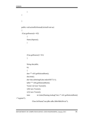 HDBMS


                 }
        }


        }


        public void actionPerformed(ActionEvent ae)
        {
        if (ae.getSource()==b2)
                 {
                 frame.dispose();
                 }




                 if (ae.getSource()==b1)
                 {


                 String dsn,table;
                 try
                 {
                 dsn=""+cb3.getSelectedItem();
                 dsn.trim();
                 dsn=dsn.substring(0,dsn.indexOf("(")-1);
                 table=""+cb4.getSelectedItem();
                 Vector v[]=new Vector[2];
                 v[0]=new Vector();
                 v[1]=new Vector();
                 inter         in=(inter)Naming.lookup("rmi://"+cb1.getSelectedItem()
+"/register");
                         Class.forName("sun.jdbc.odbc.JdbcOdbcDriver");




DEPARTMENT OF COMPUTER SCIENCE AND ENGINEERING, January 2011                      56
 