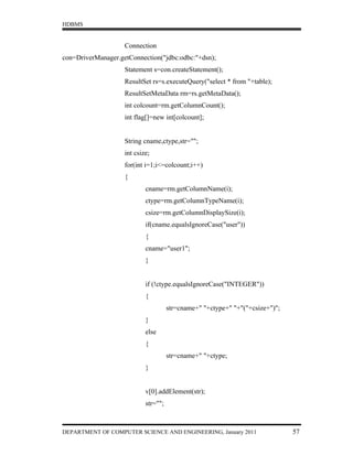 HDBMS


                    Connection
con=DriverManager.getConnection("jdbc:odbc:"+dsn);
                    Statement s=con.createStatement();
                    ResultSet rs=s.executeQuery("select * from "+table);
                    ResultSetMetaData rm=rs.getMetaData();
                    int colcount=rm.getColumnCount();
                    int flag[]=new int[colcount];


                    String cname,ctype,str="";
                    int csize;
                    for(int i=1;i<=colcount;i++)
                    {
                            cname=rm.getColumnName(i);
                            ctype=rm.getColumnTypeName(i);
                            csize=rm.getColumnDisplaySize(i);
                            if(cname.equalsIgnoreCase("user"))
                            {
                            cname="user1";
                            }


                            if (!ctype.equalsIgnoreCase("INTEGER"))
                            {
                                      str=cname+" "+ctype+" "+"("+csize+")";
                            }
                            else
                            {
                                      str=cname+" "+ctype;
                            }


                            v[0].addElement(str);
                            str="";



DEPARTMENT OF COMPUTER SCIENCE AND ENGINEERING, January 2011                   57
 