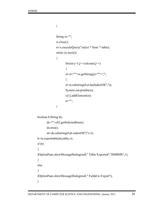 HDBMS




                         }


                         String st="";
                         rs.close();
                         rs=s.executeQuery("select * from "+table);
                         while (rs.next())
                         {
                                 for(int j=1;j<=colcount;j++)
                                 {
                                 st=st+"'"+rs.getString(j)+"'"+",";
                                 }
                                 st=st.substring(0,st.lastIndexOf(","));
                                 System.out.println(st);
                                 v[1].addElement(st);
                                 st="";
                         }


        boolean b;String ds;
                 ds=""+cb2.getSelectedItem();
                 ds.trim();
                 ds=ds.substring(0,ds.indexOf("(")-1);
        b=in.exporttable(ds,table,v);
        if (b)
        {
        JOptionPane.showMessageDialog(null," Table Exported","DDBMS",1);
        }
        else
        {
        JOptionPane.showMessageDialog(null," Faildd to Export");
        }



DEPARTMENT OF COMPUTER SCIENCE AND ENGINEERING, January 2011               58
 
