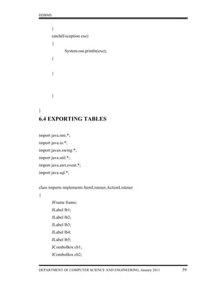 HDBMS


        }
        catch(Exception exe)
        {
               System.out.println(exe);
        }


        }




        }


}

6.4 EXPORTING TABLES

import java.rmi.*;
import java.io.*;
import javax.swing.*;
import java.util.*;
import java.awt.event.*;
import java.sql.*;


class imports implements ItemListener,ActionListener
{
        JFrame frame;
        JLabel lb1;
        JLabel lb2;
        JLabel lb3;
        JLabel lb4;
        JLabel lb5;
        JComboBox cb1;
        JComboBox cb2;


DEPARTMENT OF COMPUTER SCIENCE AND ENGINEERING, January 2011   59
 