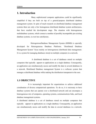 HDBMS



1. Introduction
                   Many sophisticated computer applications could be significantly
simplified if they are built on top of a general-purpose distributed database
management system. In spite of much research on distributed database management
systems there are only a few homogenous distributed database system architectures,
that have reached the development stage. The situation with heterogeneous
multidatabase systems, which connect a number of possibly incompatible pre-existing
database systems, is even less satisfactory.


                   HetrogeniousDatabase Management System (HDMS) is specially
developed    for   Heterogeneous      Database   Platforms.   ‘Distributed   Database
Management System’ focus mainly on heterogeneous distributed data management.
It is a system for managing databases stored on multiple computers in a network.


                    A distributed database is a set of databases stored on multiple
computers that typically appears to applications as a single database. Consequently,
an application can simultaneously access and modify the data in several databases in
a network. Distributed Database management System is a software system that
manages a distributed database while making the distribution transparent to the user.



1.1 OBJECTIVE
               It is increasingly important for organizations to achieve additional
coordination of diverse computerized operations. To do so, it is necessary to have
database systems that can operate over a distributed network and can encompass a
heterogeneous mix of computers, operating systems, communications links, and local
database management systems.
A distributed database is a set of databases stored on multiple computers that
typically appears to applications as a single database. Consequently, an application
can simultaneously access and modify the data in several databases in a network.




DEPARTMENT OF COMPUTER SCIENCE AND ENGINEERING, January 2011                       6
 