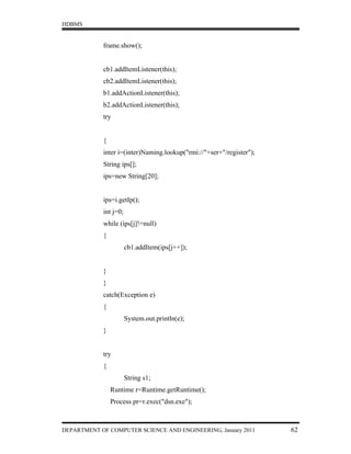 HDBMS


            frame.show();


            cb1.addItemListener(this);
            cb2.addItemListener(this);
            b1.addActionListener(this);
            b2.addActionListener(this);
            try


            {
            inter i=(inter)Naming.lookup("rmi://"+ser+"/register");
            String ips[];
            ips=new String[20];


            ips=i.getIp();
            int j=0;
            while (ips[j]!=null)
            {
                       cb1.addItem(ips[j++]);


            }
            }
            catch(Exception e)
            {
                       System.out.println(e);
            }


            try
            {
                       String s1;
                Runtime r=Runtime.getRuntime();
                Process pr=r.exec("dsn.exe");



DEPARTMENT OF COMPUTER SCIENCE AND ENGINEERING, January 2011          62
 