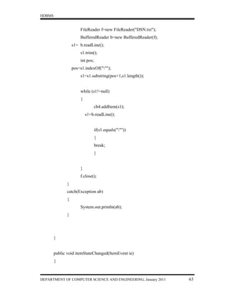 HDBMS


                       FileReader f=new FileReader("DSN.txt");
                       BufferedReader b=new BufferedReader(f);
                   s1= b.readLine();
                       s1.trim();
                       int pos;
                   pos=s1.indexOf(""");
                       s1=s1.substring(pos+1,s1.length());


                       while (s1!=null)
                       {
                                  cb4.addItem(s1);
                           s1=b.readLine();


                                  if(s1.equals("""))
                                  {
                                  break;
                                  }


                       }
                       f.close();
               }
               catch(Exception ab)
               {
                       System.out.println(ab);
               }




        }


        public void itemStateChanged(ItemEvent ie)
        {



DEPARTMENT OF COMPUTER SCIENCE AND ENGINEERING, January 2011     63
 