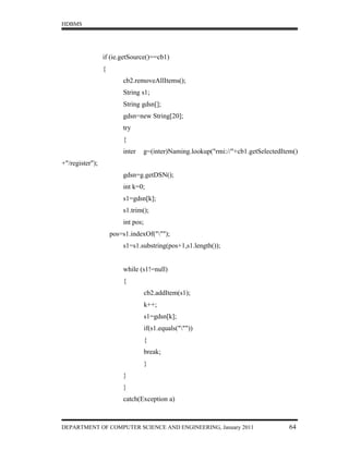 HDBMS




                 if (ie.getSource()==cb1)
                 {
                         cb2.removeAllItems();
                         String s1;
                         String gdsn[];
                         gdsn=new String[20];
                         try
                         {
                         inter   g=(inter)Naming.lookup("rmi://"+cb1.getSelectedItem()
+"/register");
                         gdsn=g.getDSN();
                         int k=0;
                         s1=gdsn[k];
                         s1.trim();
                         int pos;
                     pos=s1.indexOf(""");
                         s1=s1.substring(pos+1,s1.length());


                         while (s1!=null)
                         {
                                    cb2.addItem(s1);
                                    k++;
                                    s1=gdsn[k];
                                    if(s1.equals("""))
                                    {
                                    break;
                                    }
                         }
                         }
                         catch(Exception a)



DEPARTMENT OF COMPUTER SCIENCE AND ENGINEERING, January 2011                       64
 