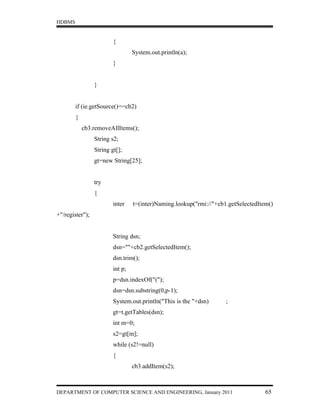 HDBMS


                         {
                                  System.out.println(a);
                         }


                 }


        if (ie.getSource()==cb2)
        {
            cb3.removeAllItems();
                 String s2;
                 String gt[];
                 gt=new String[25];


                 try
                 {
                         inter    t=(inter)Naming.lookup("rmi://"+cb1.getSelectedItem()
+"/register");


                         String dsn;
                         dsn=""+cb2.getSelectedItem();
                         dsn.trim();
                         int p;
                         p=dsn.indexOf("(");
                         dsn=dsn.substring(0,p-1);
                         System.out.println("This is the "+dsn)      ;
                         gt=t.getTables(dsn);
                         int m=0;
                         s2=gt[m];
                         while (s2!=null)
                         {
                                  cb3.addItem(s2);



DEPARTMENT OF COMPUTER SCIENCE AND ENGINEERING, January 2011                        65
 