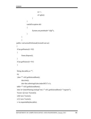 HDBMS


                                m++;
                                s2=gt[m];
                      }
               }
               catch(Exception ab)
               {
                      System.out.println(ab+"efgf");
               }
        }
        }
public void actionPerformed(ActionEvent ae)
{
 if (ae.getSource()==b2)
 {
        frame.dispose();
 }
 if (ae.getSource()==b1)
 {


 String dsn,table,ss="";
 try
 {dsn=""+cb2.getSelectedItem();
        dsn.trim();
        dsn=dsn.substring(0,dsn.indexOf("(")-1);
 table=""+cb3.getSelectedItem();
 inter in=(inter)Naming.lookup("rmi://"+cb1.getSelectedItem()+"/register");
 Vector v[]=new Vector[2];
 v[0]=new Vector();
 v[1]=new Vector();
 v=in.importtable(dsn,table);




DEPARTMENT OF COMPUTER SCIENCE AND ENGINEERING, January 2011                  66
 