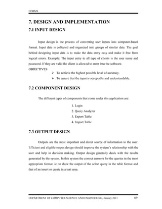 HDBMS



7. DESIGN AND IMPLEMENTATION
7.1 INPUT DESIGN

        Input design is the process of converting user inputs into computer-based
format. Input data is collected and organized into groups of similar data. The goal
behind designing input data is to make the data entry easy and make it free from
logical errors. Example: The input entry to all type of clients is the user name and
password. If they are valid the client is allowed to enter into the software.
OBJECTIVES
                    To achieve the highest possible level of accuracy.
                    To ensure that the input is acceptable and understandable.


7.2 COMPONENT DESIGN

        The different types of components that come under this application are:

                                     1. Login
                                     2. Query Analyzer
                                     3. Export Table
                                     4. Import Table


7.3 OUTPUT DESIGN

        Outputs are the most important and direct source of information to the user.
Efficient and eligible output design should improve the system’s relationship with the
user and help in decision making. Output design generally deals with the results
generated by the system. In this system the correct answers for the queries in the most
appropriate format. ie, to show the output of the select query in the table format and
that of an insert or create in a text area.




DEPARTMENT OF COMPUTER SCIENCE AND ENGINEERING, January 2011                       69
 