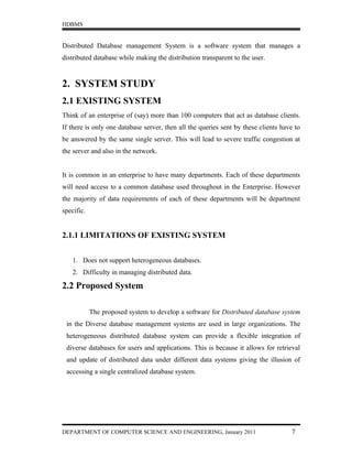 HDBMS


Distributed Database management System is a software system that manages a
distributed database while making the distribution transparent to the user.


2. SYSTEM STUDY
2.1 EXISTING SYSTEM
Think of an enterprise of (say) more than 100 computers that act as database clients.
If there is only one database server, then all the queries sent by these clients have to
be answered by the same single server. This will lead to severe traffic congestion at
the server and also in the network.


It is common in an enterprise to have many departments. Each of these departments
will need access to a common database used throughout in the Enterprise. However
the majority of data requirements of each of these departments will be department
specific.


2.1.1 LIMITATIONS OF EXISTING SYSTEM


    1. Does not support heterogeneous databases.
    2. Difficulty in managing distributed data.

2.2 Proposed System

            The proposed system to develop a software for Distributed database system
 in the Diverse database management systems are used in large organizations. The
 heterogeneous distributed database system can provide a flexible integration of
 diverse databases for users and applications. This is because it allows for retrieval
 and update of distributed data under different data systems giving the illusion of
 accessing a single centralized database system.




DEPARTMENT OF COMPUTER SCIENCE AND ENGINEERING, January 2011                        7
 