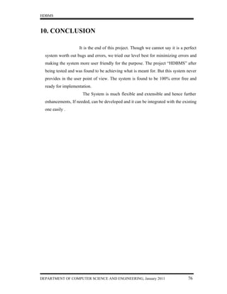 HDBMS



10. CONCLUSION

                     It is the end of this project. Though we cannot say it is a perfect
  system worth out bugs and errors, we tried our level best for minimizing errors and
  making the system more user friendly for the purpose. The project “HDBMS” after
  being tested and was found to be achieving what is meant for. But this system never
  provides in the user point of view. The system is found to be 100% error free and
  ready for implementation.
                      The System is much flexible and extensible and hence further
  enhancements, If needed, can be developed and it can be integrated with the existing
  one easily .




DEPARTMENT OF COMPUTER SCIENCE AND ENGINEERING, January 2011                       76
 