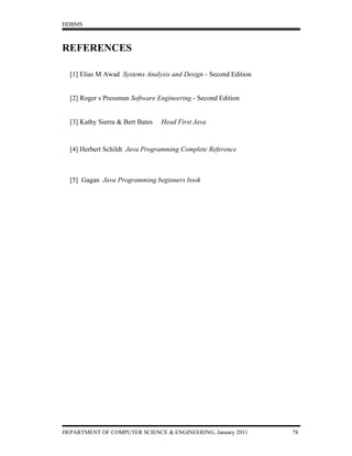 HDBMS



REFERENCES

  [1] Elias M Awad Systems Analysis and Design - Second Edition


  [2] Roger s Pressman Software Engineering - Second Edition


  [3] Kathy Sierra & Bert Bates   Head First Java


  [4] Herbert Schildt Java Programming Complete Reference



  [5] Gagan Java Programming beginners book




DEPARTMENT OF COMPUTER SCIENCE & ENGINEERING, January 2011        78
 