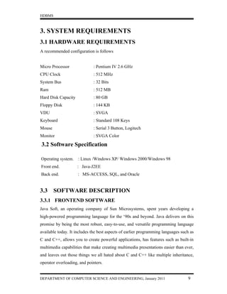 HDBMS



3. SYSTEM REQUIREMENTS
3.1 HARDWARE REQUIREMENTS
A recommended configuration is follows


Micro Processor              : Pentium IV 2.6 GHz
CPU Clock                    : 512 MHz
System Bus                   : 32 Bits
Ram                          : 512 MB
Hard Disk Capacity           : 80 GB
Floppy Disk                  : 144 KB
VDU                          : SVGA
Keyboard                     : Standard 108 Keys
Mouse                        : Serial 3 Button, Logitech
Monitor                      : SVGA Color

3.2 Software Specification

Operating system.    : Linux /Windows XP/ Windows 2000/Windows 98
Front end.           : Java-J2EE
Back end.            : MS-ACCESS, SQL, and Oracle


3.3     SOFTWARE DESCRIPTION
3.3.1 FRONTEND SOFTWARE
Java Soft, an operating company of Sun Microsystems, spent years developing a
high-powered programming language for the ‘90s and beyond. Java delivers on this
promise by being the most robust, easy-to-use, and versatile programming language
available today. It includes the best aspects of earlier programming languages such as
C and C++, allows you to create powerful applications, has features such as built-in
multimedia capabilities that make creating multimedia presentations easier than ever,
and leaves out those things we all hated about C and C++ like multiple inheritance,
operator overloading, and pointers.


DEPARTMENT OF COMPUTER SCIENCE AND ENGINEERING, January 2011                      9
 