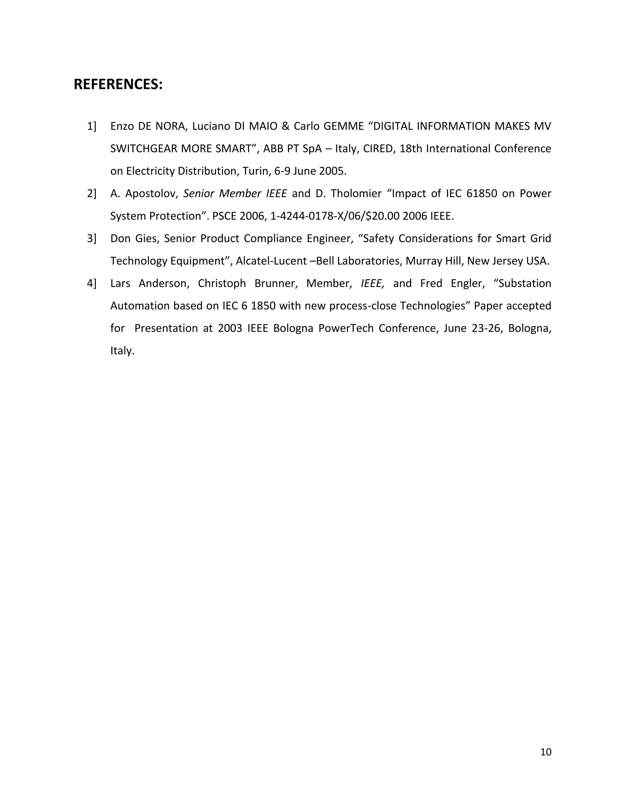 REFERENCES:

 1]   Enzo DE NORA, Luciano DI MAIO & Carlo GEMME “DIGITAL INFORMATION MAKES MV
      SWITCHGEAR MORE SMART”, ABB PT SpA – Italy, CIRED, 18th International Conference
      on Electricity Distribution, Turin, 6-9 June 2005.
 2]   A. Apostolov, Senior Member IEEE and D. Tholomier “Impact of IEC 61850 on Power
      System Protection”. PSCE 2006, 1-4244-0178-X/06/$20.00 2006 IEEE.
 3]   Don Gies, Senior Product Compliance Engineer, “Safety Considerations for Smart Grid
      Technology Equipment”, Alcatel-Lucent –Bell Laboratories, Murray Hill, New Jersey USA.
 4]   Lars Anderson, Christoph Brunner, Member, IEEE, and Fred Engler, “Substation
      Automation based on IEC 6 1850 with new process-close Technologies” Paper accepted
      for Presentation at 2003 IEEE Bologna PowerTech Conference, June 23-26, Bologna,
      Italy.




                                                                                          10
 