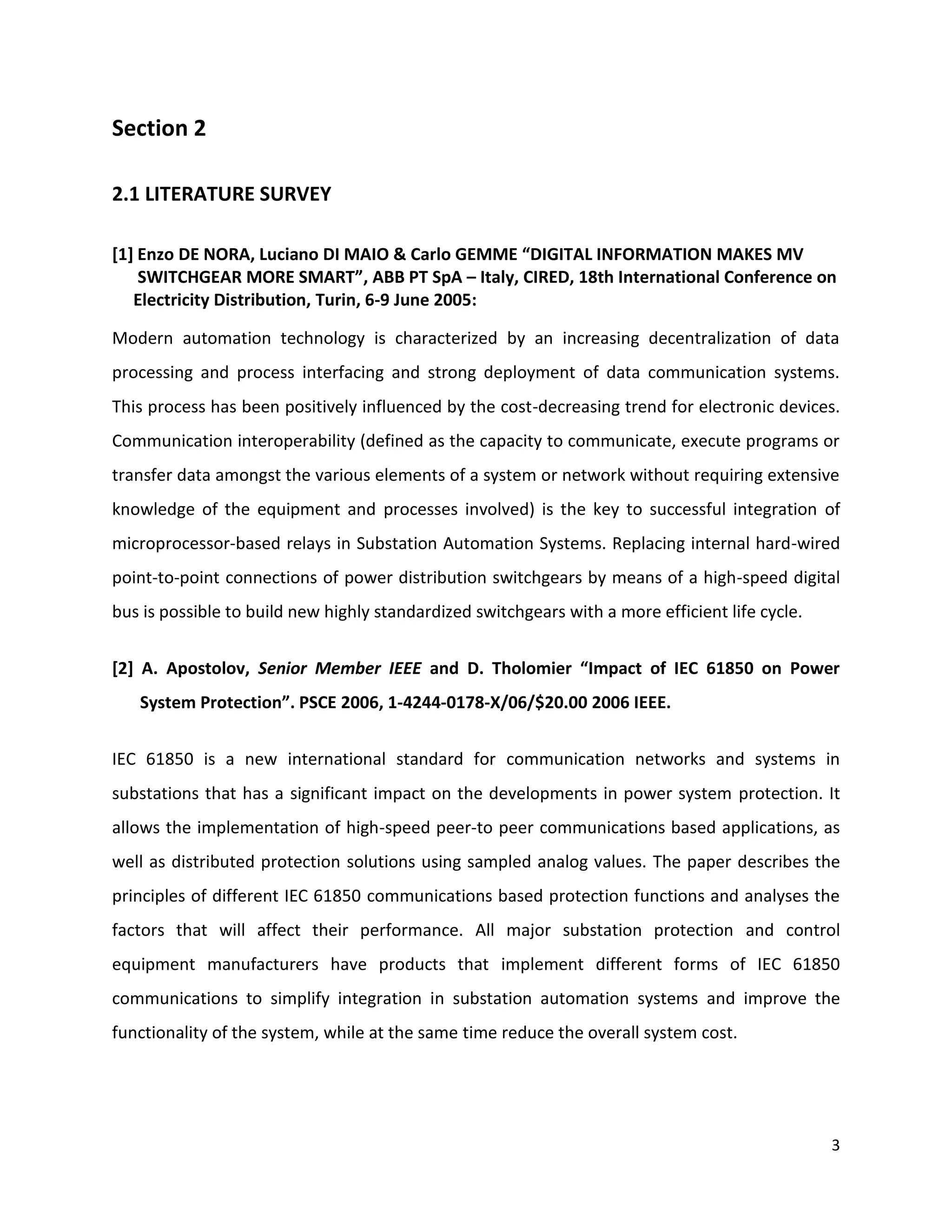 Section 2

2.1 LITERATURE SURVEY

[1] Enzo DE NORA, Luciano DI MAIO & Carlo GEMME “DIGITAL INFORMATION MAKES MV
    SWITCHGEAR MORE SMART”, ABB PT SpA – Italy, CIRED, 18th International Conference on
   Electricity Distribution, Turin, 6-9 June 2005:

Modern automation technology is characterized by an increasing decentralization of data
processing and process interfacing and strong deployment of data communication systems.
This process has been positively influenced by the cost-decreasing trend for electronic devices.
Communication interoperability (defined as the capacity to communicate, execute programs or
transfer data amongst the various elements of a system or network without requiring extensive
knowledge of the equipment and processes involved) is the key to successful integration of
microprocessor-based relays in Substation Automation Systems. Replacing internal hard-wired
point-to-point connections of power distribution switchgears by means of a high-speed digital
bus is possible to build new highly standardized switchgears with a more efficient life cycle.


[2] A. Apostolov, Senior Member IEEE and D. Tholomier “Impact of IEC 61850 on Power
   System Protection”. PSCE 2006, 1-4244-0178-X/06/$20.00 2006 IEEE.


IEC 61850 is a new international standard for communication networks and systems in
substations that has a significant impact on the developments in power system protection. It
allows the implementation of high-speed peer-to peer communications based applications, as
well as distributed protection solutions using sampled analog values. The paper describes the
principles of different IEC 61850 communications based protection functions and analyses the
factors that will affect their performance. All major substation protection and control
equipment manufacturers have products that implement different forms of IEC 61850
communications to simplify integration in substation automation systems and improve the
functionality of the system, while at the same time reduce the overall system cost.




                                                                                                 3
 