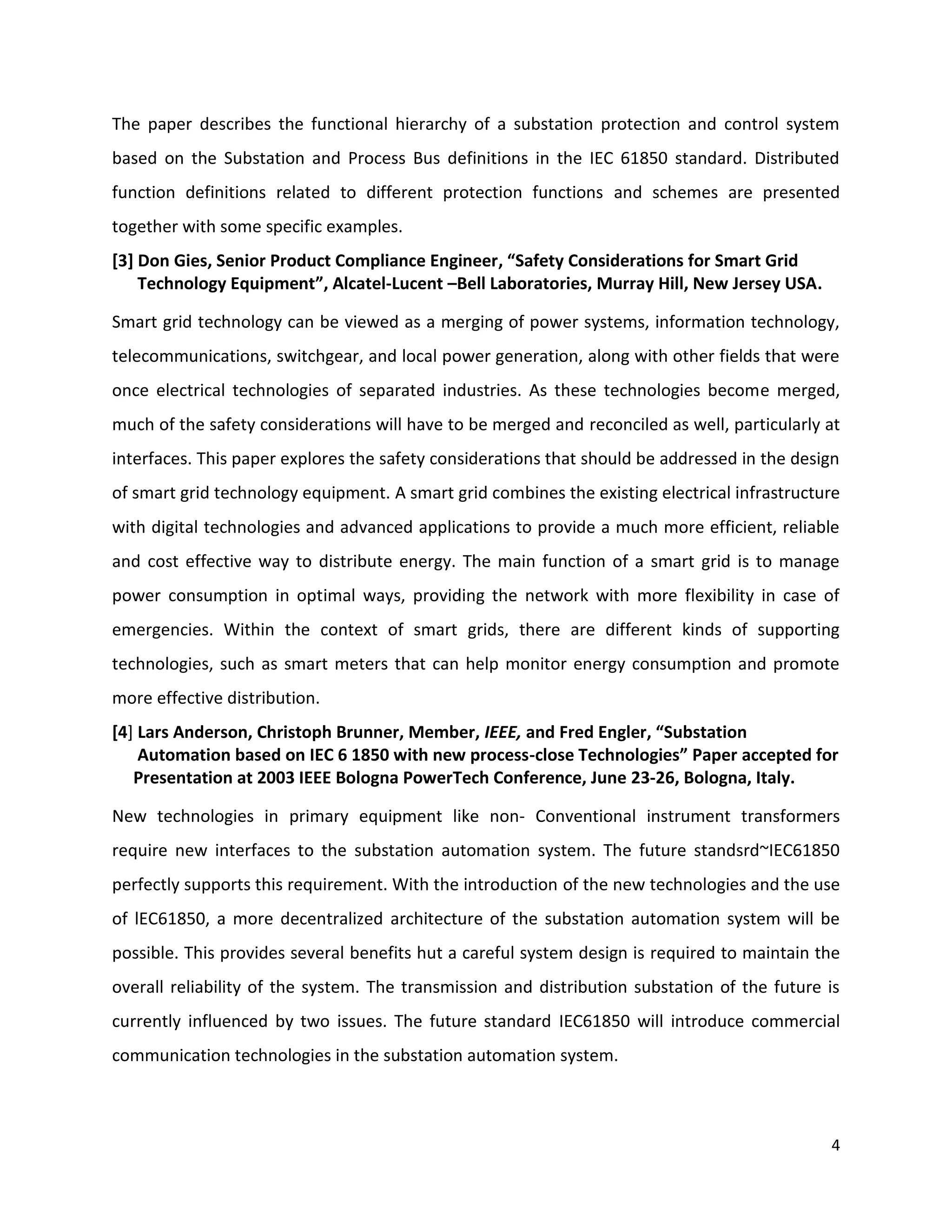 The paper describes the functional hierarchy of a substation protection and control system
based on the Substation and Process Bus definitions in the IEC 61850 standard. Distributed
function definitions related to different protection functions and schemes are presented
together with some specific examples.
[3] Don Gies, Senior Product Compliance Engineer, “Safety Considerations for Smart Grid
    Technology Equipment”, Alcatel-Lucent –Bell Laboratories, Murray Hill, New Jersey USA.

Smart grid technology can be viewed as a merging of power systems, information technology,
telecommunications, switchgear, and local power generation, along with other fields that were
once electrical technologies of separated industries. As these technologies become merged,
much of the safety considerations will have to be merged and reconciled as well, particularly at
interfaces. This paper explores the safety considerations that should be addressed in the design
of smart grid technology equipment. A smart grid combines the existing electrical infrastructure
with digital technologies and advanced applications to provide a much more efficient, reliable
and cost effective way to distribute energy. The main function of a smart grid is to manage
power consumption in optimal ways, providing the network with more flexibility in case of
emergencies. Within the context of smart grids, there are different kinds of supporting
technologies, such as smart meters that can help monitor energy consumption and promote
more effective distribution.
[4] Lars Anderson, Christoph Brunner, Member, IEEE, and Fred Engler, “Substation
    Automation based on IEC 6 1850 with new process-close Technologies” Paper accepted for
   Presentation at 2003 IEEE Bologna PowerTech Conference, June 23-26, Bologna, Italy.

New technologies in primary equipment like non- Conventional instrument transformers
require new interfaces to the substation automation system. The future standsrd~IEC61850
perfectly supports this requirement. With the introduction of the new technologies and the use
of lEC61850, a more decentralized architecture of the substation automation system will be
possible. This provides several benefits hut a careful system design is required to maintain the
overall reliability of the system. The transmission and distribution substation of the future is
currently influenced by two issues. The future standard IEC61850 will introduce commercial
communication technologies in the substation automation system.



                                                                                              4
 