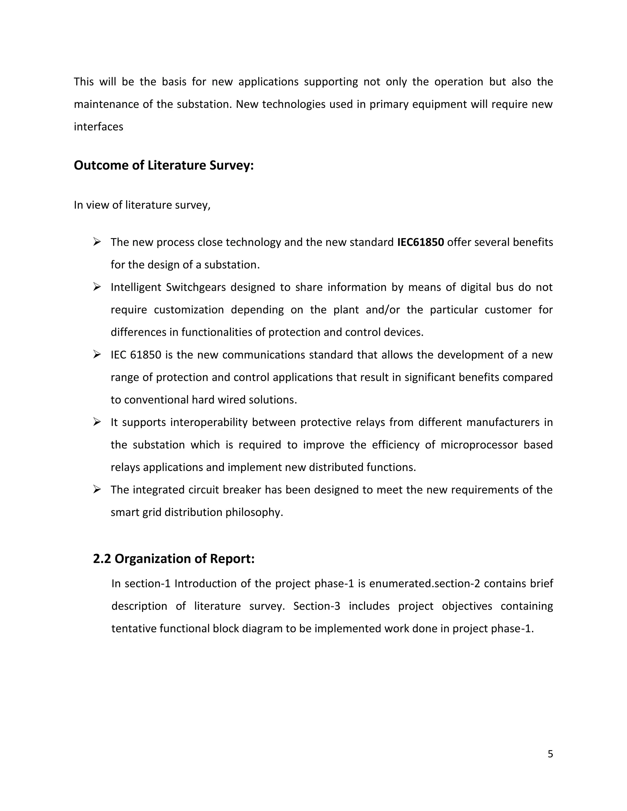 This will be the basis for new applications supporting not only the operation but also the
maintenance of the substation. New technologies used in primary equipment will require new
interfaces


Outcome of Literature Survey:

In view of literature survey,


    The new process close technology and the new standard IEC61850 offer several benefits
       for the design of a substation.
    Intelligent Switchgears designed to share information by means of digital bus do not
       require customization depending on the plant and/or the particular customer for
       differences in functionalities of protection and control devices.
    IEC 61850 is the new communications standard that allows the development of a new
       range of protection and control applications that result in significant benefits compared
       to conventional hard wired solutions.
    It supports interoperability between protective relays from different manufacturers in
       the substation which is required to improve the efficiency of microprocessor based
       relays applications and implement new distributed functions.
    The integrated circuit breaker has been designed to meet the new requirements of the
       smart grid distribution philosophy.


    2.2 Organization of Report:
       In section-1 Introduction of the project phase-1 is enumerated.section-2 contains brief
       description of literature survey. Section-3 includes project objectives containing
       tentative functional block diagram to be implemented work done in project phase-1.




                                                                                              5
 