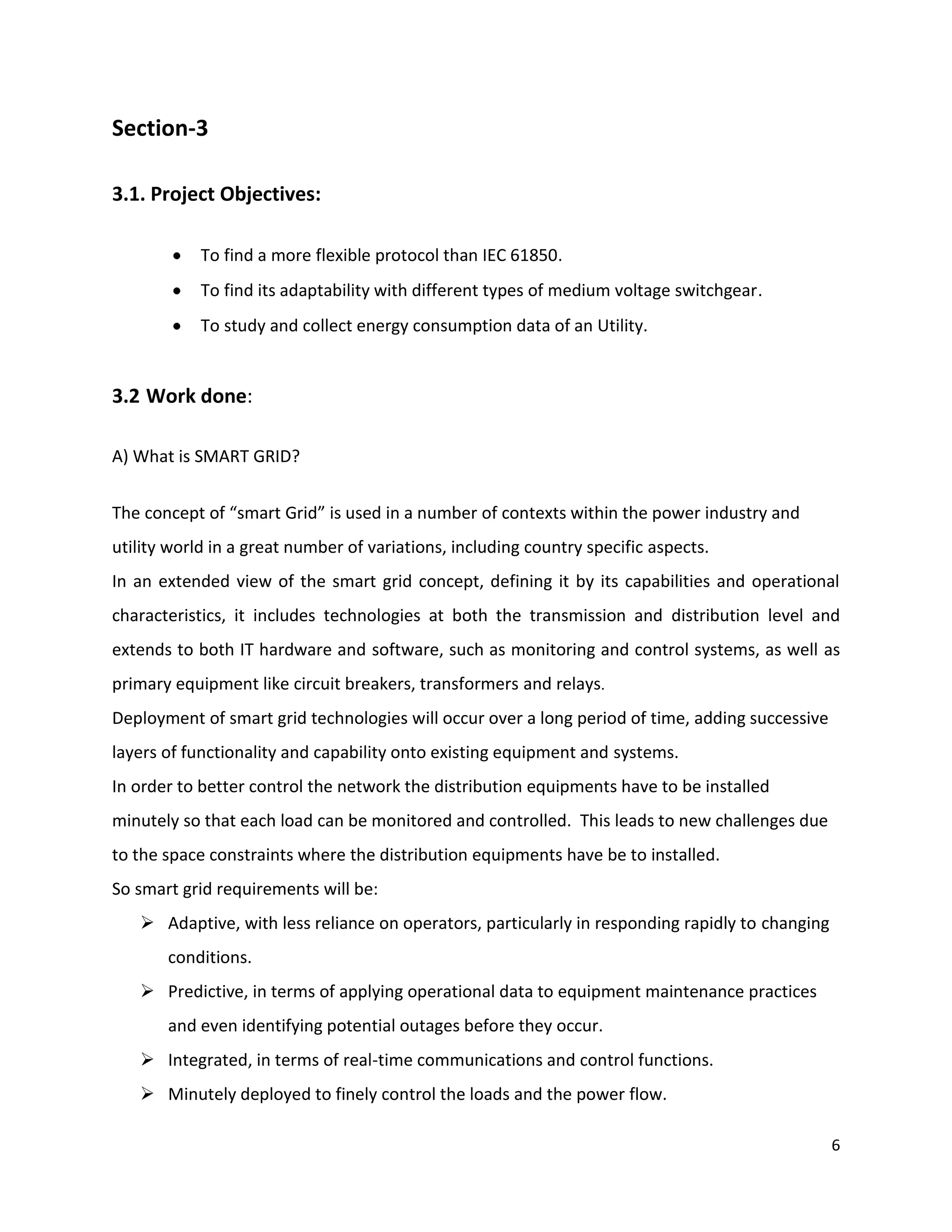 Section-3

3.1. Project Objectives:

            To find a more flexible protocol than IEC 61850.
            To find its adaptability with different types of medium voltage switchgear.
            To study and collect energy consumption data of an Utility.


3.2 Work done:

A) What is SMART GRID?


The concept of “smart Grid” is used in a number of contexts within the power industry and
utility world in a great number of variations, including country specific aspects.
In an extended view of the smart grid concept, defining it by its capabilities and operational
characteristics, it includes technologies at both the transmission and distribution level and
extends to both IT hardware and software, such as monitoring and control systems, as well as
primary equipment like circuit breakers, transformers and relays.
Deployment of smart grid technologies will occur over a long period of time, adding successive
layers of functionality and capability onto existing equipment and systems.
In order to better control the network the distribution equipments have to be installed
minutely so that each load can be monitored and controlled. This leads to new challenges due
to the space constraints where the distribution equipments have be to installed.
So smart grid requirements will be:
    Adaptive, with less reliance on operators, particularly in responding rapidly to changing
       conditions.
    Predictive, in terms of applying operational data to equipment maintenance practices
       and even identifying potential outages before they occur.
    Integrated, in terms of real-time communications and control functions.
    Minutely deployed to finely control the loads and the power flow.

                                                                                                 6
 