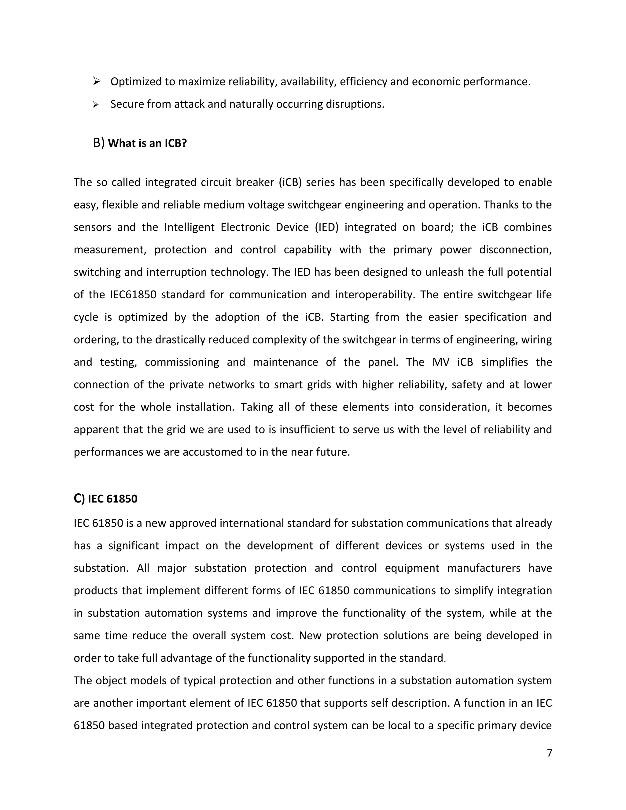  Optimized to maximize reliability, availability, efficiency and economic performance.
      Secure from attack and naturally occurring disruptions.


   B) What is an ICB?

The so called integrated circuit breaker (iCB) series has been specifically developed to enable
easy, flexible and reliable medium voltage switchgear engineering and operation. Thanks to the
sensors and the Intelligent Electronic Device (IED) integrated on board; the iCB combines
measurement, protection and control capability with the primary power disconnection,
switching and interruption technology. The IED has been designed to unleash the full potential
of the IEC61850 standard for communication and interoperability. The entire switchgear life
cycle is optimized by the adoption of the iCB. Starting from the easier specification and
ordering, to the drastically reduced complexity of the switchgear in terms of engineering, wiring
and testing, commissioning and maintenance of the panel. The MV iCB simplifies the
connection of the private networks to smart grids with higher reliability, safety and at lower
cost for the whole installation. Taking all of these elements into consideration, it becomes
apparent that the grid we are used to is insufficient to serve us with the level of reliability and
performances we are accustomed to in the near future.


C) IEC 61850
IEC 61850 is a new approved international standard for substation communications that already
has a significant impact on the development of different devices or systems used in the
substation. All major substation protection and control equipment manufacturers have
products that implement different forms of IEC 61850 communications to simplify integration
in substation automation systems and improve the functionality of the system, while at the
same time reduce the overall system cost. New protection solutions are being developed in
order to take full advantage of the functionality supported in the standard.
The object models of typical protection and other functions in a substation automation system
are another important element of IEC 61850 that supports self description. A function in an IEC
61850 based integrated protection and control system can be local to a specific primary device

                                                                                                 7
 