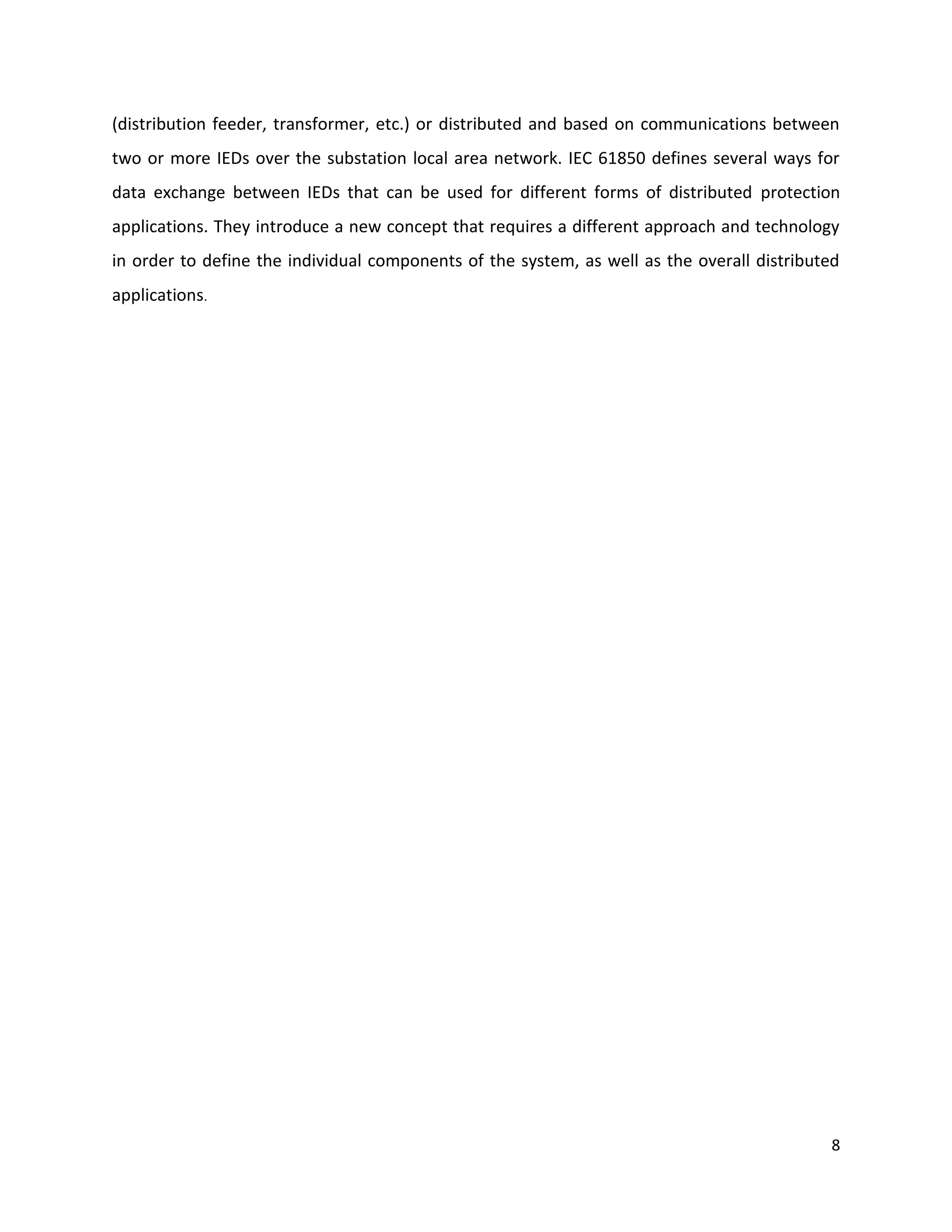 (distribution feeder, transformer, etc.) or distributed and based on communications between
two or more IEDs over the substation local area network. IEC 61850 defines several ways for
data exchange between IEDs that can be used for different forms of distributed protection
applications. They introduce a new concept that requires a different approach and technology
in order to define the individual components of the system, as well as the overall distributed
applications.




                                                                                            8
 
