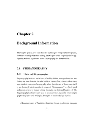 Chapter 2
Background Information
The Chapter gives a good idea about the technologies being used in the project,
and hence will help the further reading. The Chapter covers Steganography, Cryp-
tography, Genetic Algorithms, Visual Cryptography and Bit Operations.
2.1 STEGANOGRAPHY
2.1.1 History of Steganography
Steganography is the art and science of writing hidden messages in such a way
that no one apart from the intended recipient knows of the existence of the mes-
sage; this is in contrast to Cryptography, where the existence of the message itself
is not disguised, but the meaning is obscured. ”Steganography” is a Greek word
and means covered or hidden writing. Its origins can be traced back to 440 BC.
Steganography has been widely used in historical times, especially before crypto
graphical systems were developed. Examples of historical usage include:
• Hidden messages in Wax tablets: In ancient Greece, people wrote messages
4
 