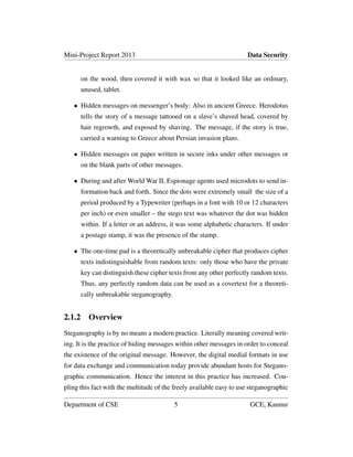 Mini-Project Report 2013 Data Security
on the wood, then covered it with wax so that it looked like an ordinary,
unused, tablet.
• Hidden messages on messenger’s body: Also in ancient Greece. Herodotus
tells the story of a message tattooed on a slave’s shaved head, covered by
hair regrowth, and exposed by shaving. The message, if the story is true,
carried a warning to Greece about Persian invasion plans.
• Hidden messages on paper written in secure inks under other messages or
on the blank parts of other messages.
• During and after World War II, Espionage agents used microdots to send in-
formation back and forth. Since the dots were extremely small the size of a
period produced by a Typewriter (perhaps in a font with 10 or 12 characters
per inch) or even smaller – the stego text was whatever the dot was hidden
within. If a letter or an address, it was some alphabetic characters. If under
a postage stamp, it was the presence of the stamp.
• The one-time pad is a theoretically unbreakable cipher that produces cipher
texts indistinguishable from random texts: only those who have the private
key can distinguish these cipher texts from any other perfectly random texts.
Thus, any perfectly random data can be used as a covertext for a theoreti-
cally unbreakable steganography.
2.1.2 Overview
Steganography is by no means a modern practice. Literally meaning covered writ-
ing. It is the practice of hiding messages within other messages in order to conceal
the existence of the original message. However, the digital medial formats in use
for data exchange and communication today provide abundant hosts for Stegano-
graphic communication. Hence the interest in this practice has increased. Cou-
pling this fact with the multitude of the freely available easy to use steganographic
Department of CSE 5 GCE, Kannur
 