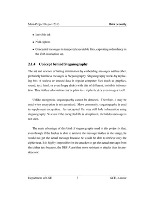Mini-Project Report 2013 Data Security
• Invisible ink
• Null ciphers
• Concealed messages in tampered executable ﬁles, exploiting redundancy in
the i386 instruction set.
2.1.4 Concept behind Steganography
The art and science of hiding information by embedding messages within other,
preferably harmless messages is Steganography. Steganography works by replac-
ing bits of useless or unused data in regular computer ﬁles (such as graphics,
sound, text, html, or even ﬂoppy disks) with bits of different, invisible informa-
tion. This hidden information can be plain text, cipher text or even images itself.
Unlike encryption, steganography cannot be detected. Therefore, it may be
used when encryption is not permitted. More commonly, steganography is used
to supplement encryption. An encrypted ﬁle may still hide information using
steganography. So even if the encrypted ﬁle is deciphered, the hidden message is
not seen.
The main advantage of this kind of steganography used in this project is that,
even though if the hacker is able to retrieve the message hidden in the image, he
would not get the actual message because he would be able to retrieve only the
cipher text. It is highly impossible for the attacker to get the actual message from
the cipher text because, the DES Algorithm more resistant to attacks than its pre-
decessor.
Department of CSE 7 GCE, Kannur
 