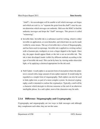 Mini-Project Report 2013 Data Security
”chaff”). An eavesdropper will be unable to tell which messages are bogus
and which are real (i.e. to ”separate the grain from the chaff”) since he can-
not determine which messages are authentic. Bob uses the MAC to ﬁnd the
authentic messages and drops the ”chaff” messages. This process is called
”winnowing”.
• Invisible Inks: Invisible ink is a substance used for writing, which is either
invisible on application, or soon thereafter, and which later on can be made
visible by some means. The use of invisible ink is a form of Steganography,
and has been used in espionage. Invisible ink is applied to a writing surface
with a fountain pen, toothpick or even a ﬁnger dipped in the liquid. Once
dry, the paper should appear blank or the ink is not an invisible ink. The
ink is later developed (made visible) by different methods according to the
type of invisible ink used. This can be by heat, by viewing under ultraviolet
light, or by applying a chemical appropriate for the ink used.
• Null Cipher: A null cipher is an ancient form of encryption where the plain-
text is mixed with a large amount of non-cipher material. It would today be
regarded as a simple form of steganography. Null ciphers can also be used
to hide cipher text, as part of a more complex system. In classical cryptog-
raphy a null is intended to confuse the cryptanalyst. Typically, a null will be
a character which decrypts to obvious nonsense at the end of an otherwise
intelligible phrase. In a null cipher, most of the characters may be nulls.
2.1.6 Difference Steganography and Cryptography
Cryptography and steganography are two ways to hide messages and although
they complement each other, they are not the same.
Department of CSE 9 GCE, Kannur
 
