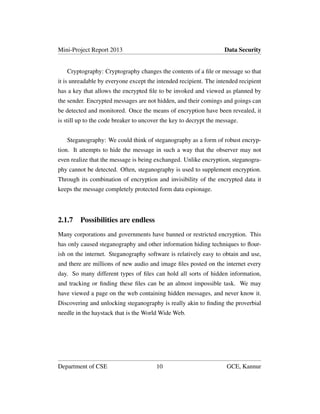 Mini-Project Report 2013 Data Security
Cryptography: Cryptography changes the contents of a ﬁle or message so that
it is unreadable by everyone except the intended recipient. The intended recipient
has a key that allows the encrypted ﬁle to be invoked and viewed as planned by
the sender. Encrypted messages are not hidden, and their comings and goings can
be detected and monitored. Once the means of encryption have been revealed, it
is still up to the code breaker to uncover the key to decrypt the message.
Steganography: We could think of steganography as a form of robust encryp-
tion. It attempts to hide the message in such a way that the observer may not
even realize that the message is being exchanged. Unlike encryption, steganogra-
phy cannot be detected. Often, steganography is used to supplement encryption.
Through its combination of encryption and invisibility of the encrypted data it
keeps the message completely protected form data espionage.
2.1.7 Possibilities are endless
Many corporations and governments have banned or restricted encryption. This
has only caused steganography and other information hiding techniques to ﬂour-
ish on the internet. Steganography software is relatively easy to obtain and use,
and there are millions of new audio and image ﬁles posted on the internet every
day. So many different types of ﬁles can hold all sorts of hidden information,
and tracking or ﬁnding these ﬁles can be an almost impossible task. We may
have viewed a page on the web containing hidden messages, and never know it.
Discovering and unlocking steganography is really akin to ﬁnding the proverbial
needle in the haystack that is the World Wide Web.
Department of CSE 10 GCE, Kannur
 