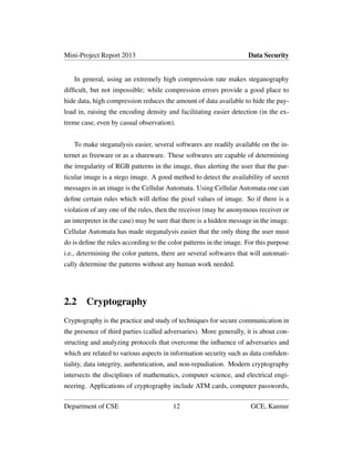 Mini-Project Report 2013 Data Security
In general, using an extremely high compression rate makes steganography
difﬁcult, but not impossible; while compression errors provide a good place to
hide data, high compression reduces the amount of data available to hide the pay-
load in, raising the encoding density and facilitating easier detection (in the ex-
treme case, even by casual observation).
To make steganalysis easier, several softwares are readily available on the in-
ternet as freeware or as a shareware. These softwares are capable of determining
the irregularity of RGB patterns in the image, thus alerting the user that the par-
ticular image is a stego image. A good method to detect the availability of secret
messages in an image is the Cellular Automata. Using Cellular Automata one can
deﬁne certain rules which will deﬁne the pixel values of image. So if there is a
violation of any one of the rules, then the receiver (may be anonymous receiver or
an interpreter in the case) may be sure that there is a hidden message in the image.
Cellular Automata has made steganalysis easier that the only thing the user must
do is deﬁne the rules according to the color patterns in the image. For this purpose
i.e., determining the color pattern, there are several softwares that will automati-
cally determine the patterns without any human work needed.
2.2 Cryptography
Cryptography is the practice and study of techniques for secure communication in
the presence of third parties (called adversaries). More generally, it is about con-
structing and analyzing protocols that overcome the inﬂuence of adversaries and
which are related to various aspects in information security such as data conﬁden-
tiality, data integrity, authentication, and non-repudiation. Modern cryptography
intersects the disciplines of mathematics, computer science, and electrical engi-
neering. Applications of cryptography include ATM cards, computer passwords,
Department of CSE 12 GCE, Kannur
 