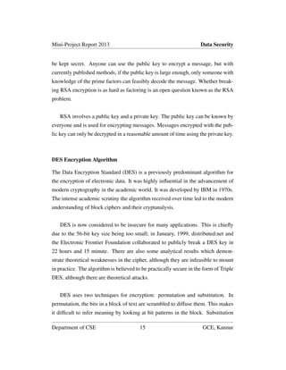 Mini-Project Report 2013 Data Security
be kept secret. Anyone can use the public key to encrypt a message, but with
currently published methods, if the public key is large enough, only someone with
knowledge of the prime factors can feasibly decode the message. Whether break-
ing RSA encryption is as hard as factoring is an open question known as the RSA
problem.
RSA involves a public key and a private key. The public key can be known by
everyone and is used for encrypting messages. Messages encrypted with the pub-
lic key can only be decrypted in a reasonable amount of time using the private key.
DES Encryption Algorithm
The Data Encryption Standard (DES) is a previously predominant algorithm for
the encryption of electronic data. It was highly inﬂuential in the advancement of
modern cryptography in the academic world. It was developed by IBM in 1970s.
The intense academic scrutiny the algorithm received over time led to the modern
understanding of block ciphers and their cryptanalysis.
DES is now considered to be insecure for many applications. This is chieﬂy
due to the 56-bit key size being too small; in January, 1999, distributed.net and
the Electronic Frontier Foundation collaborated to publicly break a DES key in
22 hours and 15 minute. There are also some analytical results which demon-
strate theoretical weaknesses in the cipher, although they are infeasible to mount
in practice. The algorithm is believed to be practically secure in the form of Triple
DES, although there are theoretical attacks.
DES uses two techniques for encryption: permutation and substitution. In
permutation, the bits in a block of text are scrambled to diffuse them. This makes
it difﬁcult to infer meaning by looking at bit patterns in the block. Substitution
Department of CSE 15 GCE, Kannur
 