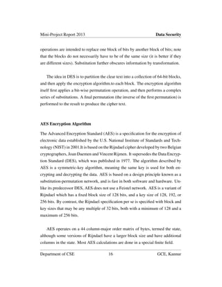 Mini-Project Report 2013 Data Security
operations are intended to replace one block of bits by another block of bits; note
that the blocks do not necessarily have to be of the same size (it is better if they
are different sizes). Substitution further obscures information by transformation.
The idea in DES is to partition the clear text into a collection of 64-bit blocks,
and then apply the encryption algorithm.to each block. The encryption algorithm
itself ﬁrst applies a bit-wise permutation operation, and then performs a complex
series of substitutions. A ﬁnal permutation (the inverse of the ﬁrst permutation) is
performed to the result to produce the cipher text.
AES Encryption Algorithm
The Advanced Encryption Standard (AES) is a speciﬁcation for the encryption of
electronic data established by the U.S. National Institute of Standards and Tech-
nology (NIST) in 2001.It is based on the Rijndael cipher developed by two Belgian
cryptographers, Joan Daemen and Vincent Rijmen. It supersedes the Data Encryp-
tion Standard (DES), which was published in 1977. The algorithm described by
AES is a symmetric-key algorithm, meaning the same key is used for both en-
crypting and decrypting the data. AES is based on a design principle known as a
substitution-permutation network, and is fast in both software and hardware. Un-
like its predecessor DES, AES does not use a Feistel network. AES is a variant of
Rijndael which has a ﬁxed block size of 128 bits, and a key size of 128, 192, or
256 bits. By contrast, the Rijndael speciﬁcation per se is speciﬁed with block and
key sizes that may be any multiple of 32 bits, both with a minimum of 128 and a
maximum of 256 bits.
AES operates on a 44 column-major order matrix of bytes, termed the state,
although some versions of Rijndael have a larger block size and have additional
columns in the state. Most AES calculations are done in a special ﬁnite ﬁeld.
Department of CSE 16 GCE, Kannur
 