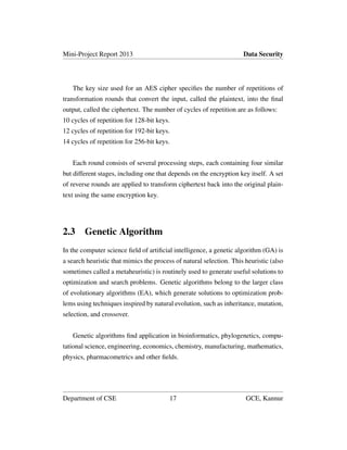Mini-Project Report 2013 Data Security
The key size used for an AES cipher speciﬁes the number of repetitions of
transformation rounds that convert the input, called the plaintext, into the ﬁnal
output, called the ciphertext. The number of cycles of repetition are as follows:
10 cycles of repetition for 128-bit keys.
12 cycles of repetition for 192-bit keys.
14 cycles of repetition for 256-bit keys.
Each round consists of several processing steps, each containing four similar
but different stages, including one that depends on the encryption key itself. A set
of reverse rounds are applied to transform ciphertext back into the original plain-
text using the same encryption key.
2.3 Genetic Algorithm
In the computer science ﬁeld of artiﬁcial intelligence, a genetic algorithm (GA) is
a search heuristic that mimics the process of natural selection. This heuristic (also
sometimes called a metaheuristic) is routinely used to generate useful solutions to
optimization and search problems. Genetic algorithms belong to the larger class
of evolutionary algorithms (EA), which generate solutions to optimization prob-
lems using techniques inspired by natural evolution, such as inheritance, mutation,
selection, and crossover.
Genetic algorithms ﬁnd application in bioinformatics, phylogenetics, compu-
tational science, engineering, economics, chemistry, manufacturing, mathematics,
physics, pharmacometrics and other ﬁelds.
Department of CSE 17 GCE, Kannur
 