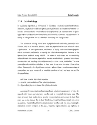 Mini-Project Report 2013 Data Security
2.3.1 Methodology
In a genetic algorithm, a population of candidate solutions (called individuals,
creatures, or phenotypes) to an optimization problem is evolved toward better so-
lutions. Each candidate solution has a set of properties (its chromosomes or geno-
type) which can be mutated and altered; traditionally, solutions are represented in
binary as strings of 0s and 1s, but other encodings are also possible.
The evolution usually starts from a population of randomly generated indi-
viduals, and is an iterative process, with the population in each iteration called
a generation. In each generation, the ﬁtness of every individual in the popula-
tion is evaluated; the ﬁtness is usually the value of the objective function in the
optimization problem being solved. The more ﬁt individuals are stochastically
selected from the current population, and each individual’s genome is modiﬁed
(recombined and possibly randomly mutated) to form a new generation. The new
generation of candidate solutions is then used in the next iteration of the algo-
rithm. Commonly, the algorithm terminates when either a maximum number of
generations has been produced, or a satisfactory ﬁtness level has been reached for
the population.
A typical genetic algorithm requires:
1. a genetic representation of the solution domain.
2. a ﬁtness function to evaluate the solution domain.
A standard representation of each candidate solution is as an array of bits. Ar-
rays of other types and structures can be used in essentially the same way. The
main property that makes these genetic representations convenient is that their
parts are easily aligned due to their ﬁxed size, which facilitates simple crossover
operations. Variable length representations may also be used, but crossover imple-
mentation is more complex in this case. Tree-like representations are explored in
Department of CSE 18 GCE, Kannur
 