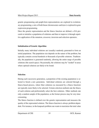 Mini-Project Report 2013 Data Security
genetic programming and graph-form representations are explored in evolution-
ary programming; a mix of both linear chromosomes and trees is explored in gene
expression programming.
Once the genetic representation and the ﬁtness function are deﬁned, a GA pro-
ceeds to initialize a population of solutions and then to improve it through repeti-
tive application of the mutation, crossover, inversion and selection operators.
Initialisation of Genetic Algorithm
Initially many individual solutions are (usually) randomly generated to form an
initial population. The population size depends on the nature of the problem, but
typically contains several hundreds or thousands of possible solutions. Tradition-
ally, the population is generated randomly, allowing the entire range of possible
solutions (the search space). Occasionally, the solutions may be ”seeded” in areas
where optimal solutions are likely to be found.
Selection
During each successive generation, a proportion of the existing population is se-
lected to breed a new generation. Individual solutions are selected through a
ﬁtness-based process, where ﬁtter solutions (as measured by a ﬁtness function)
are typically more likely to be selected. Certain selection methods rate the ﬁtness
of each solution and preferentially select the best solutions. Other methods rate
only a random sample of the population, as the former process may be very time-
consuming.
The ﬁtness function is deﬁned over the genetic representation and measures the
quality of the represented solution. The ﬁtness function is always problem depen-
dent. For instance, in the knapsack problem one wants to maximize the total value
Department of CSE 19 GCE, Kannur
 