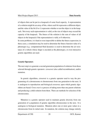 Mini-Project Report 2013 Data Security
of objects that can be put in a knapsack of some ﬁxed capacity. A representation
of a solution might be an array of bits, where each bit represents a different object,
and the value of the bit (0 or 1) represents whether or not the object is in the knap-
sack. Not every such representation is valid, as the size of objects may exceed the
capacity of the knapsack. The ﬁtness of the solution is the sum of values of all
objects in the knapsack if the representation is valid, or 0 otherwise.
In some problems, it is hard or even impossible to deﬁne the ﬁtness expression; in
these cases, a simulation may be used to determine the ﬁtness function value of a
phenotype (e.g. computational ﬂuid dynamics is used to determine the air resis-
tance of a vehicle whose shape is encoded as the phenotype), or even interactive
genetic algorithms are used.
Genetic Operators
The next step is to generate a second generation population of solutions from those
selected through genetic operators: crossover (also called recombination), and/or
mutation.
In genetic algorithms, crossover is a genetic operator used to vary the pro-
gramming of a chromosome or chromosomes from one generation to the next. It
is analogous to reproduction and biological crossover, upon which genetic algo-
rithms are based. Cross over is a process of taking more than one parent solutions
and producing a child solution from them. There are methods for selection of the
chromosomes.
Mutation is a genetic operator used to maintain genetic diversity from one
generation of a population of genetic algorithm chromosomes to the next. It is
analogous to biological mutation. Mutation alters one or more gene values in a
chromosome from its initial state. In mutation, the solution may change entirely
Department of CSE 20 GCE, Kannur
 