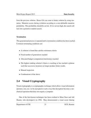 Mini-Project Report 2013 Data Security
from the previous solution. Hence GA can come to better solution by using mu-
tation. Mutation occurs during evolution according to a user-deﬁnable mutation
probability. This probability should be set low. If it is set too high, the search will
turn into a primitive random search.
Termination
This generational process is repeated until a termination condition has been reached.
Common terminating conditions are:
• A solution is found that satisﬁes minimum criteria
• Fixed number of generations reached
• Allocated budget (computation time/money) reached
• The highest ranking solution’s ﬁtness is reaching or has reached a plateau
such that successive iterations no longer produce better results.
• Manual inspection
• Combinations of the above
2.4 Visual Cryptography
Visual cryptography is a cryptographic technique which allows visual information
(pictures, text, etc.) to be encrypted in such a way that decryption becomes a me-
chanical operation that does not require a computer.
One of the best-known techniques has been credited to Moni Naor and Adi
Shamir, who developed it in 1994. They demonstrated a visual secret sharing
Department of CSE 21 GCE, Kannur
 